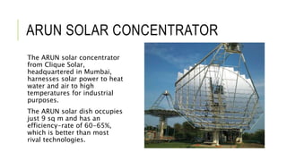 ARUN SOLAR CONCENTRATOR
The ARUN solar concentrator
from Clique Solar,
headquartered in Mumbai,
harnesses solar power to heat
water and air to high
temperatures for industrial
purposes.
The ARUN solar dish occupies
just 9 sq m and has an
efficiency-rate of 60-65%,
which is better than most
rival technologies.
 
