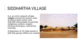 SIDDHARTHA VILLAGE
It is an entire network of eco-
villages around the eastern state
of Orissa which works with
200,000 tribal people to promote
indigenous culture, organic
farming techniques, and farmer
trainings.
A federation of 54 tribal women’s
Self help groups (SHGs) are created
.
 