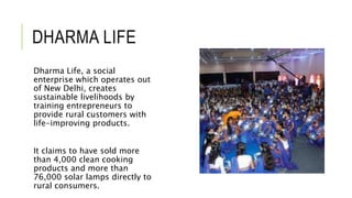DHARMA LIFE
Dharma Life, a social
enterprise which operates out
of New Delhi, creates
sustainable livelihoods by
training entrepreneurs to
provide rural customers with
life-improving products.
It claims to have sold more
than 4,000 clean cooking
products and more than
76,000 solar lamps directly to
rural consumers.
 