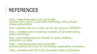 REFERENCES
https://www.theguardian.com/sustainable-
business/2017/jan/01/sustainable-technology-2016-climate-
change-environment
http://www.dw.com/en/a-trash-can-for-the-ocean/a-38992810
https://inhabitat.com/6-inspiring-examples-of-groundbreaking-
green-technology/
http://www.thealternative.in/lifestyle/10-green-building-
innovations-in-india/
https://www.theguardian.com/sustainable-
business/gallery/2014/jun/16/10-leading-sustainability-innovations
https://yourstory.com/2015/06/sustainable-indian-innovations/
 