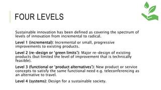 FOUR LEVELS
Sustainable innovation has been defined as covering the spectrum of
levels of innovation from incremental to radical.
Level 1 (incremental): Incremental or small, progressive
improvements to existing products.
Level 2 (re-design or ‘green limits’): Major re-design of existing
products (but limited the level of improvement that is technically
feasible).
Level 3 (functional or ‘product alternatives’): New product or service
concepts to satisfy the same functional need e.g. teleconferencing as
an alternative to travel.
Level 4 (systems): Design for a sustainable society.
 