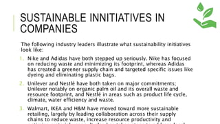 SUSTAINABLE INNITIATIVES IN
COMPANIES
The following industry leaders illustrate what sustainability initiatives
look like:
1. Nike and Adidas have both stepped up seriously. Nike has focused
on reducing waste and minimizing its footprint, whereas Adidas
has created a greener supply chain and targeted specific issues like
dyeing and eliminating plastic bags.
2. Unilever and Nestlé have both taken on major commitments;
Unilever notably on organic palm oil and its overall waste and
resource footprint, and Nestlé in areas such as product life cycle,
climate, water efficiency and waste.
3. Walmart, IKEA and H&M have moved toward more sustainable
retailing, largely by leading collaboration across their supply
chains to reduce waste, increase resource productivity and
 