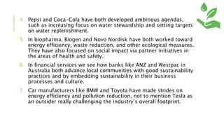 4. Pepsi and Coca-Cola have both developed ambitious agendas,
such as increasing focus on water stewardship and setting targets
on water replenishment.
5. In biopharma, Biogen and Novo Nordisk have both worked toward
energy efficiency, waste reduction, and other ecological measures.
They have also focused on social impact via partner initiatives in
the areas of health and safety.
6. In financial services we see how banks like ANZ and Westpac in
Australia both advance local communities with good sustainability
practices and by embedding sustainability in their business
processes and culture.
7. Car manufacturers like BMW and Toyota have made strides on
energy efficiency and pollution reduction, not to mention Tesla as
an outsider really challenging the industry’s overall footprint.
 
