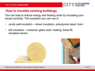 City & Guilds Construction
© 2013 City and Guilds of London Institute. All rights reserved. 10 of 11
How to insulate existing buildings
You can help to reduce energy and heating costs by insulating your
house correctly. The insulation you can use is:
• cavity wall insulation – blown insulation, polystyrene bead, foam
• loft insulation – rockwool, glass wool, matting, loose fill,
insulation board.
 