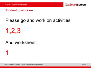 City & Guilds Construction
© 2013 City and Guilds of London Institute. All rights reserved. 12 of 11
Student to work on
Please go and work on activities:
1,2,3
And worksheet:
1
 