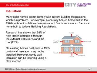 City & Guilds Construction
© 2013 City and Guilds of London Institute. All rights reserved. 3 of 11
Insulation
Many older homes do not comply with current Building Regulations,
which is a problem. For example, a centrally heated home built in the
1970s without insulation consumes about five times as much fuel as a
home built to today’s Building Regulations.
Research has shown that 59% of
heat loss in a house is through
the external walls (33%) and the
roof (26%).
On existing homes built prior to 1985,
cavity wall insulation may not be
installed. However, cavity wall
insulation can be inserting using a
blow method.
 