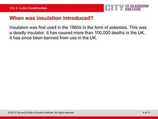 City & Guilds Construction
© 2013 City and Guilds of London Institute. All rights reserved. 4 of 11
When was insulation introduced?
Insulation was first used in the 1860s in the form of asbestos. This was
a deadly insulator. It has caused more than 100,000 deaths in the UK.
It has since been banned from use in the UK.
 