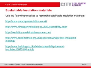City & Guilds Construction
© 2013 City and Guilds of London Institute. All rights reserved. 6 of 11
Sustainable Insulation materials
Use the following websites to research sustainable insulation materials:
http://www.natureproinsulation.co.uk/
http://www.kingspaninsulation.co.uk/Sustainability.aspx
http://insulation.sustainablesources.com/
http://www.superhomes.org.uk/resources/whats-best-insulation-
material/
http://www.building.co.uk/data/sustainability-thermal-
insulation/3075146.article
 