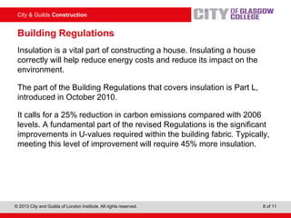City & Guilds Construction
© 2013 City and Guilds of London Institute. All rights reserved. 8 of 11
Building Regulations
Insulation is a vital part of constructing a house. Insulating a house
correctly will help reduce energy costs and reduce its impact on the
environment.
The part of the Building Regulations that covers insulation is Part L,
introduced in October 2010.
It calls for a 25% reduction in carbon emissions compared with 2006
levels. A fundamental part of the revised Regulations is the significant
improvements in U-values required within the building fabric. Typically,
meeting this level of improvement will require 45% more insulation.
 