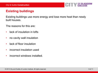 City & Guilds Construction
© 2013 City and Guilds of London Institute. All rights reserved. 9 of 11
Existing buildings
Existing buildings use more energy and lose more heat than newly
built houses.
The reasons for this are:
• lack of insulation in lofts
• no cavity wall insulation
• lack of floor insulation
• incorrect insulation used
• incorrect windows installed.
 