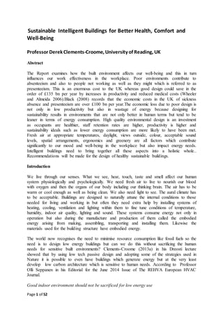 Page 1 of 52
Sustainable Intelligent Buildings for Better Health, Comfort and
Well-Being
Professor Derek Clements-Croome, University of Reading, UK
Abstract
The Report examines how the built environment affects our well-being and this in turn
influences our work effectiveness in the workplace. Poor environments contribute to
absenteeism and also to people not working as well as they might which is referred to as
presenteeism. This is an enormous cost to the UK whereas good design could save in the
order of £135 bn per year by increases in productivity and reduced medical costs (Wheeler
and Almeida 2006).Black (2008) records that the economic costs in the UK of sickness
absence and presenteeism are over £100 bn per year.The economic loss due to poor design is
not only in low productivity but also in wastage of energy because designing for
sustainability results in environments that are not only better in human terms but tend to be
leaner in terms of energy consumption. High quality environmental design is an investment
as occupants are healthier, staff retention rates are higher, productivity is higher and
sustainability ideals such as lower energy consumption are more likely to have been met.
Fresh air at appropriate temperatures, daylight, views outside, colour, acceptable sound
levels, spatial arrangements, ergonomics and greenery are all factors which contribute
significantly to our mood and well-being in the workplace but also impact energy needs.
Intelligent buildings need to bring together all these aspects into a holistic whole..
Recommendations will be made for the design of healthy sustainable buildings.
Introduction
We live through our senses. What we see, hear, touch, taste and smell affect our human
system physiologically and psychologically. We need fresh air to live to nourish our blood
with oxygen and then the organs of our body including our thinking brain. The air has to be
warm or cool enough as well as being clean. We also need light to see. The aural climate has
to be acceptable. Buildings are designed to naturally attune the internal conditions to those
needed for living and working in but often they need extra help by installing systems of
heating, cooling, ventilation and lighting within them to fine tune conditions of temperature,
humidity, indoor air quality, lighting and sound. These systems consume energy not only in
operation but also during the manufacture and production of them called the embodied
energy arising from making, assembling, transporting and installing them. Likewise the
materials used for the building structure have embodied energy.
The world now recognises the need to minimise resource consumption like fossil fuels so the
need is to design low energy buildings but can we do this without sacrificing the human
needs for sensitive built environments? Clements-Croome (2013a) in his Dreosti lecture
showed that by using low tech passive design and adopting some of the strategies used in
Nature it is possible to even have buildings which generate energy but at the very least
develop low carbon architecture which is sensitive to human needs. According to Professor
Olli Seppanen in his Editorial for the June 2014 Issue of The REHVA European HVAC
Journal.
Good indoor environment should not be sacrificed for low energy use
 