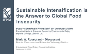 Sustainable Intensification is
the Answer to Global Food
Insecurity
Mark W. Rosegrant – Discussant
Director, Environment and Production Technology Division
International Food Policy Research Institute
September 20, 2016
POLICY SEMINAR BY PROFESSOR SIR GORDON CONWAY
Faculty of Natural Sciences, Centre for Environmental Policy
Imperial College, London, UK
 