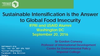 Ag4impact.org
Tel. +44 (0) 207 594 9337
Twitter:@Ag4Impact
Facebook: One Billion
Hungry
Sir Gordon Conway
Professor of International Development
Centre for Environmental Policy
Imperial College
Sustainable Intensification is the Answer
to Global Food Insecurity
IFPRI and USAID Alumni
Washington DC
September 20, 2016
 