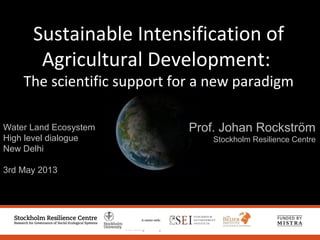 Water Land Ecosystem
High level dialogue
New Delhi
3rd May 2013
Prof. Johan Rockström
Stockholm Resilience Centre
Sustainable Intensification of
Agricultural Development:
The scientific support for a new paradigm
 