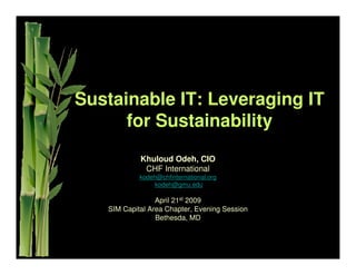 Sustainable IT: Leveraging IT
      for Sustainability
            Khuloud Odeh, CIO
             CHF International
            kodeh@chfinternational.org
                 kodeh@gmu.edu

                 April 21st 2009
   SIM Capital Area Chapter, Evening Session
                 Bethesda, MD
 