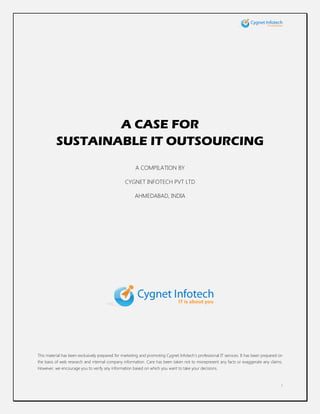 A CASE FOR
          SUSTAINABLE IT OUTSOURCING
                                                       A COMPILATION BY

                                                 CYGNET INFOTECH PVT LTD

                                                       AHMEDABAD, INDIA




This material has been exclusively prepared for marketing and promoting Cygnet Infotech‟s professional IT services. It has been prepared on
the basis of web research and internal company information. Care has been taken not to misrepresent any facts or exaggerate any claims.
However, we encourage you to verify any information based on which you want to take your decisions.


                                                                                                                                          i
 