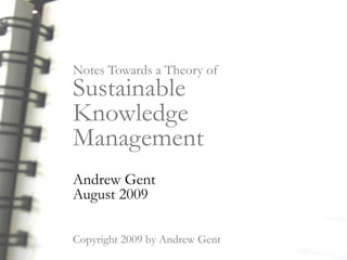 Notes Towards a Theory of
Sustainable
Knowledge
Management
Andrew Gent
August 2009

Copyright 2009 by Andrew Gent
 