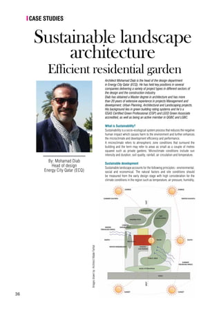 36
I Case studies
By: Mohamad Diab
Head of design
Energy City Qatar (ECQ)
Sustainable landscape
architecture
Efficient residential garden
Architect Mohamad Diab is the head of the design department
in Energy City Qatar (ECQ). He has held key positions in several
companies delivering a variety of project types in different sectors of
the design and the construction industry. 
Diab has obtained a Master degree in architecture and has more
than 20 years of extensive experience in projects Management and
development, Urban Planning, Architectural and Landscaping projects.
His background lies in green building rating systems and he’s a
GSAS Certified Green Professional (CGP) and LEED Green Associate
accredited, as well as being an active member in QGBC and LGBC.
What is Sustainability?
Sustainability is a socio-ecological system process that reduces the negative
human impact which causes harm to the environment and further enhances
the microclimate and development efficiency and performance.
A microclimate refers to atmospheric zone conditions that surround the
building and the term may refer to areas as small as a couple of metres
squared such as private gardens. Microclimate conditions include sun
intensity and duration, soil quality, rainfall, air circulation and temperature.
Sustainable development
Sustainable landscape accounts for the following principles - environmental,
social and economical. The natural factors and site conditions should
be measured from the early design stage with high consideration for the
climate conditions in the region such as temperature, air pressure, humidity,
Imagesdrawnby:ArchitectMalakFarhat
 