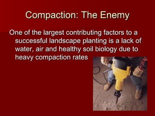Compaction: The EnemyCompaction: The Enemy
One of the largest contributing factors to aOne of the largest contributing factors to a
successful landscape planting is a lack ofsuccessful landscape planting is a lack of
water, air and healthy soil biology due towater, air and healthy soil biology due to
heavy compaction ratesheavy compaction rates
 