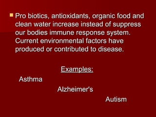  Pro biotics, antioxidants, organic food andPro biotics, antioxidants, organic food and
clean water increase instead of suppressclean water increase instead of suppress
our bodies immune response system.our bodies immune response system.
Current environmental factors haveCurrent environmental factors have
produced or contributed to disease.produced or contributed to disease.
Examples:Examples:
AsthmaAsthma
Alzheimer'sAlzheimer's
AutismAutism
 