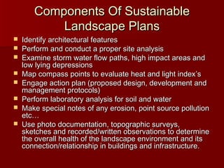 Components Of SustainableComponents Of Sustainable
Landscape PlansLandscape Plans
 Identify architectural featuresIdentify architectural features
 Perform and conduct a proper site analysisPerform and conduct a proper site analysis
 Examine storm water flow paths, high impact areas andExamine storm water flow paths, high impact areas and
low lying depressionslow lying depressions
 Map compass points to evaluate heat and light indexMap compass points to evaluate heat and light index’’ss
 Engage action plan (proposed design, development andEngage action plan (proposed design, development and
management protocols)management protocols)
 Perform laboratory analysis for soil and waterPerform laboratory analysis for soil and water
 Make special notes of any erosion, point source pollutionMake special notes of any erosion, point source pollution
etc…etc…
 Use photo documentation, topographic surveys,Use photo documentation, topographic surveys,
sketches and recorded/written observations to determinesketches and recorded/written observations to determine
the overall health of the landscape environment and itsthe overall health of the landscape environment and its
connection/relationship in buildings and infrastructure.connection/relationship in buildings and infrastructure.
 