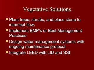 Vegetative SolutionsVegetative Solutions
 Plant trees, shrubs, and place stone toPlant trees, shrubs, and place stone to
intercept flow.intercept flow.
 Implement BMPImplement BMP’’s or Best Managements or Best Management
PracticesPractices
 Design water management systems withDesign water management systems with
ongoing maintenance protocolongoing maintenance protocol
 Integrate LEED with LID and SSIIntegrate LEED with LID and SSI
 