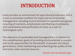 INTRODUCTION
• Land provides an environment for agricultural production, but it
is also an essential condition for improved environmental
management, including source functions for greenhouse gasses,
recycling of nutrients, amelioration and filtering of pollutants
and transmission and purification of water as a part of
hydrological cycle.
• The objective of sustainable land management is to harmonise
the complimentary goals of providing environmental, economic
and social opportunities for the benefit of present and future
generations, while maintaining and enhancing the quality of the
land (soil, water and air) resource.
-Smyth and Dumanski,1993
 