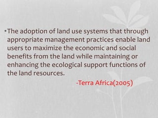 •The adoption of land use systems that through
appropriate management practices enable land
users to maximize the economic and social
benefits from the land while maintaining or
enhancing the ecological support functions of
the land resources.
-Terra Africa(2005)
 
