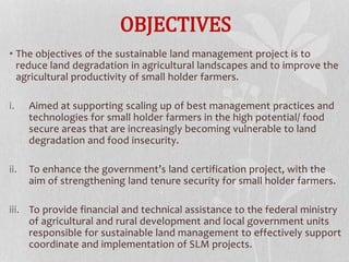 OBJECTIVES
• The objectives of the sustainable land management project is to
reduce land degradation in agricultural landscapes and to improve the
agricultural productivity of small holder farmers.
i. Aimed at supporting scaling up of best management practices and
technologies for small holder farmers in the high potential/ food
secure areas that are increasingly becoming vulnerable to land
degradation and food insecurity.
ii. To enhance the government’s land certification project, with the
aim of strengthening land tenure security for small holder farmers.
iii. To provide financial and technical assistance to the federal ministry
of agricultural and rural development and local government units
responsible for sustainable land management to effectively support
coordinate and implementation of SLM projects.
 