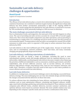 1
Sustainable Last mile delivery:
challenges & opportunities
Hamid Saeedi
Logistics & Transportation Consultant
Introduction
The efficacy of last-mile delivery plays a crucial role in determining the success of various e-
commerce businesses. As e-commerce continues to gain traction, the significance of last-mile
delivery has been further accentuated, particularly in light of the ongoing COVID-19
pandemic. It is worth noting that the demand for last-mile delivery is projected to increase
by 78% worldwide by 2030, potentially leading to a 30% increase in emissions.
The main challenges associated with last-mile delivery
Due to urbanization trends, and megacities, the main part of the last mile happens in urban
areas. The cost of providing last-mile services accounts for around 40% of overall supply
chain costs. This is more than double compared to any other operations, such as parceling or
warehousing in a supply chain. It’s a challenge not just in terms of costs, but also in terms of
environmental impact. Transportation in the last mile is accountable for around 25% of GHG
emissions in urban areas, and it is expected a 32% jump in carbon emissions from urban
delivery by 2030.
Last-mile delivery is the most inefficient part of the supply chain, because of small order
sizes, lack of consolidation, network conditions, short lead times, and many constantly
changing and geographically dispersed locations.
Last-mile delivery: conflicting expectations of stakeholders
E-retailers and LSPs are facing a range of challenges, including the need to meet
individualized customer needs and manage additional costs for repeated delivery or non-
deliverables. Additionally, coordinating last-mile delivery becomes complex when balancing
the priorities of different stakeholders, such as consumers, residents, government, and other
stakeholders, who all have different concerns, such as on-time delivery, not at-home
delivery, high delivery charges, long delivery time, clean air, less transport, emissions, and
traffic noise. Therefore, e-retailers and LSPs need to find ways to solve these problems to
ensure efficient and successful last-mile delivery.
Last-mile home deliveries
In addition to routing issues, several novel challenges exist in developing a successful home
delivery strategy. The most challenging ones are time slot schedule design and determining
the charges associated with the deliveries on those time slots.
To achieve efficient time slot scheduling for home delivery, companies can use technology
solutions such as route optimization software, scheduling and dispatch software, mobile
apps, smart lock technology, geofencing, and machine learning & AI. These solutions can help
companies plan efficient routes, schedule deliveries, increase customer satisfaction, and
optimize delivery routes based on customer demand. The most suitable solution may vary
depending on the company's specific needs and can involve a combination of the above.
 