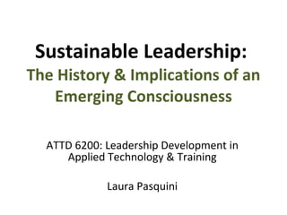 Sustainable Leadership:  The History & Implications of an Emerging Consciousness ATTD 6200: Leadership Development in Applied Technology & Training Laura Pasquini 