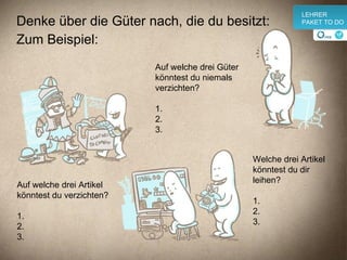 Denke über die Güter nach, die du besitzt: Zum Beispiel: Auf welche drei Artikel könntest du verzichten? 1. 2. 3. Auf welche drei Güter könntest du niemals  verzichten? 1. 2. 3. Welche drei Artikel könntest du dir leihen? 1. 2. 3. v LEHRER PAKET TO DO 