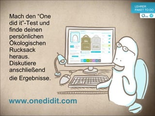 Mach den “One did it”-Test und finde deinen persönlichen Ökologischen Rucksack heraus. Diskutiere anschließend  die E r gebnisse. www.onedidit.com v LEHRER PAKET TO DO 