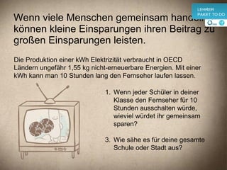 Wenn viele Menschen gemeinsam handeln, können kleine Einsparungen ihren Beitrag zu großen Einsparungen leisten. Wenn jeder Schüler in deiner Klasse den Fernseher für 10 Stunden ausschalten würde, wieviel würdet ihr gemeinsam sparen? Wie sähe es für deine gesamte Schule oder Stadt aus? Die Produktion einer kWh Elektrizität verbraucht in OECD Ländern ungefähr 1,55 kg nicht-erneuerbare Energien. Mit einer kWh kann man 10 Stunden lang den Fernseher laufen lassen. v LEHRER PAKET TO DO 