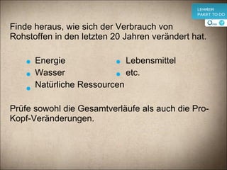 Finde heraus, wie sich der Verbrauch von Rohstoffen in den letzten 20 Jahren verändert hat.    Energie  Lebensmittel   Wasser  etc.   Natürliche Ressourcen Prüfe sowohl die Gesamtverläufe als auch die Pro-Kopf-Veränderungen. v LEHRER PAKET TO DO 