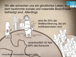 Wir alle wünschen uns ein glückliches Leben, in dem bestimmte soziale und materielle Bedürfnisse befriedigt sind. Allerdings (World Bank Development Indicators 2008)  s ind die 20% der Weltbevölkerung, die am wohlhabendsten sind v erantwortlich für fast 80% des Konsums v LEHRER PAKET 