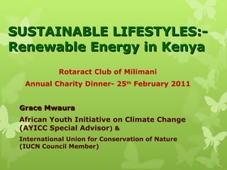 SUSTAINABLE LIFESTYLES:- Renewable Energy in Kenya Rotaract Club of Milimani Annual Charity Dinner- 25 th  February 2011 Grace Mwaura African Youth Initiative on Climate Change (AYICC Special Advisor ) &  International Union for Conservation of Nature (IUCN Council Member)  