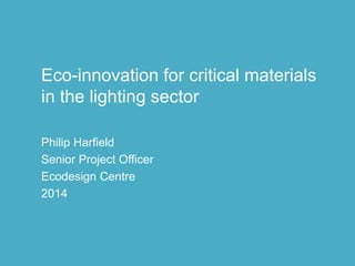 Philip Harfield 2014
Eco-innovation for critical materials
in the lighting sector
Philip Harfield
Senior Project Officer
Ecodesign Centre
2014
 