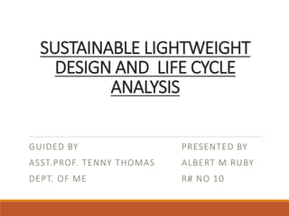SUSTAINABLE LIGHTWEIGHT
DESIGN AND LIFE CYCLE
ANALYSIS
GUIDED BY
ASST.PROF. TENNY THOMAS
DEPT. OF ME
PRESENTED BY
ALBERT M RUBY
R# NO 10
 