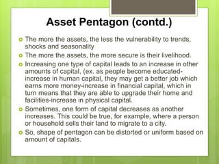 Impact of Assets
 The more the assets, the less the vulnerability to trends,
shocks and seasonality
 The more the assets, the more secure is their livelihood.
 Increasing one type of capital leads to an increase in other
amounts of capital, (ex. as people become educated-
increase in human capital, they may get a better job which
earns more money-increase in financial capital, which in
turn means that they are able to upgrade their home and
facilities-increase in physical capital.
 Sometimes, one form of capital decreases as another
increases. Ex: where a person or household sells their land
to migrate to a city.
 So, shape of pentagon can be distorted or uniform based on
amount of capitals.
 
