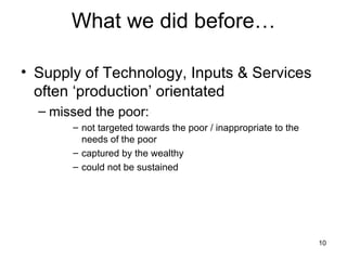 What we did before… Supply of Technology, Inputs & Services   often ‘production’ orientated missed the poor: not targeted towards the poor / inappropriate to the needs of the poor captured by the wealthy could not be sustained 