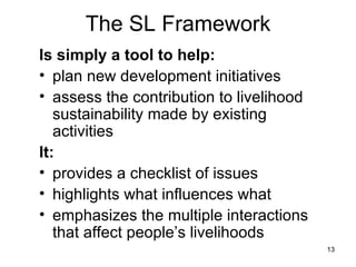The SL Framework Is simply a tool to help: plan new development initiatives assess the contribution to livelihood sustainability made by existing activities It: provides a checklist of issues highlights what influences what  emphasizes the multiple interactions that affect people’s livelihoods 