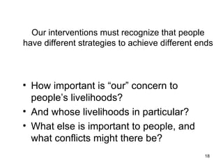 Our interventions must recognize that people have different strategies to achieve different ends How important is “our” concern to people’s livelihoods? And whose livelihoods in particular? What else is important to people, and what conflicts might there be? 