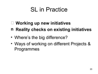 SL in Practice Working up new initiatives Reality checks on existing initiatives Where’s the big difference? Ways of working on different Projects & Programmes 