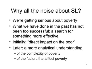Why all the noise about SL? We’re getting serious about poverty What we have done in the past has not been too successful: a search for something more effective Initially: “direct impact on the poor”  Later: a more analytical understanding of the complexity of poverty of the factors that affect poverty 