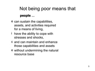 Not being poor means that can sustain the capabilities, assets, and activities required for a means of living,  have the ability to cope with stresses and shocks, and can maintain and enhance those capabilities and assets without undermining the natural resource base people  ... 
