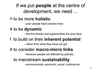 If we put  people  at the centre of development, we need ... to be more  holistic - poor people lead complex lives to be  dynamic - like the threats and opportunities the poor face to build on their  inherent potential - rather than what they have not got to consider  macro-micro links - because people are affected by policies to mainstream  sustainability - environmental, economic, social, institutional 