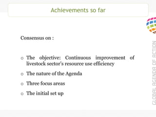 Achievements so far
Consensus on :
o The objective: Continuous improvement of
livestock sector’s resource use efficiency
o The nature of the Agenda
o Three focus areas
o The initial set up
 