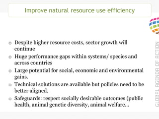 Improve natural resource use efficiency
o Despite higher resource costs, sector growth will
continue
o Huge performance gaps within systems/ species and
across countries
o Large potential for social, economic and environmental
gains.
o Technical solutions are available but policies need to be
better aligned.
o Safeguards: respect socially desirable outcomes (public
health, animal genetic diversity, animal welfare…
 