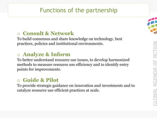 Functions of the partnership
o Consult & Network
To build consensus and share knowledge on technology, best
practices, policies and institutional environments.
o Analyze & Inform
To better understand resource use issues, to develop harmonized
methods to measure resource use efficiency and to identify entry
points for improvements.
o Guide & Pilot
To provide strategic guidance on innovation and investments and to
catalyze resource use efficient practices at scale.
 